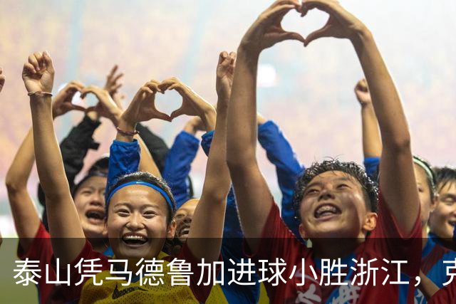 泰山凭马德鲁加进球小胜浙江，克雷桑精彩助攻